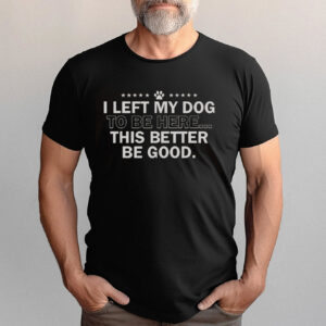 I Left My Dog To Be Here This Better Be Good Funny Quote Shirt I Left My Dog To Be Here This Better Be Good Funny Quote Shirt